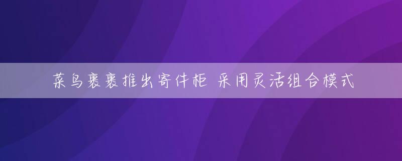 菜鸟裹裹推出寄件柜 采用灵活组合模式